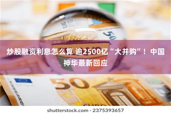 炒股融资利息怎么算 逾2500亿“大并购”！中国神华最新回应