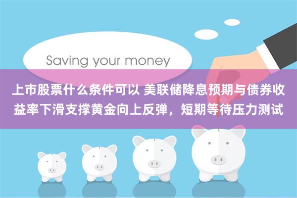 上市股票什么条件可以 美联储降息预期与债券收益率下滑支撑黄金向上反弹，短期等待压力测试
