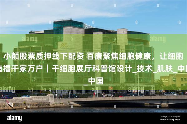 小额股票质押线下配资 百康聚焦细胞健康，让细胞造福千家万户｜干细胞展厅科普馆设计_技术_肌肤_中国