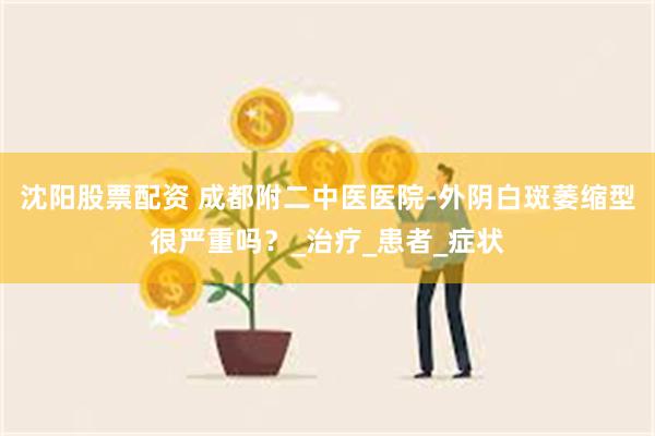 沈阳股票配资 成都附二中医医院-外阴白斑萎缩型很严重吗？_治疗_患者_症状