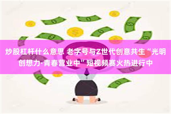 炒股杠杆什么意思 老字号与Z世代创意共生“光明创想力·青春营业中”短视频赛火热进行中