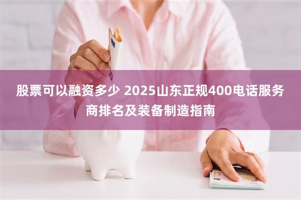股票可以融资多少 2025山东正规400电话服务商排名及装备制造指南