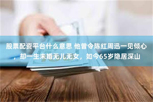 股票配资平台什么意思 他曾令陈红周迅一见倾心，却一生未婚无儿无女，如今65岁隐居深山